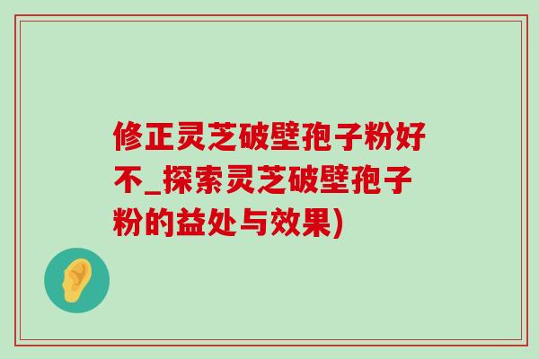 修正灵芝破壁孢子粉好不_探索灵芝破壁孢子粉的益处与效果) 修正灵芝破壁孢子粉好不_探索灵芝破壁孢子粉的益处与效果)