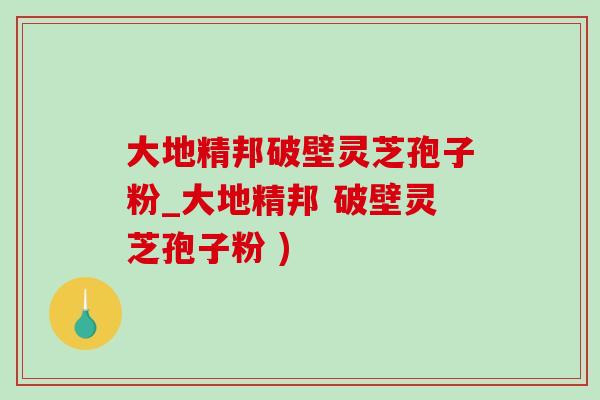 大地精邦破壁灵芝孢子粉_大地精邦 破壁灵芝孢子粉 ) 大地精邦破壁灵芝孢子粉_大地精邦 破壁灵芝孢子粉 )