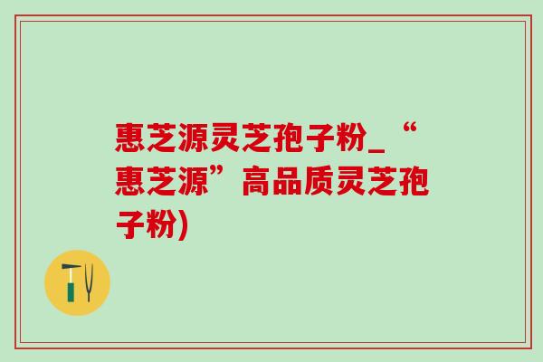 惠芝源灵芝孢子粉_“惠芝源”高品质灵芝孢子粉) 惠芝源灵芝孢子粉_“惠芝源”高品质灵芝孢子粉)