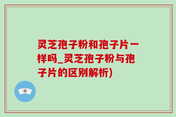 灵芝孢子粉和孢子片一样吗_灵芝孢子粉与孢子片的区别解析) 灵芝孢子粉和孢子片一样吗_灵芝孢子粉与孢子片的区别解析)