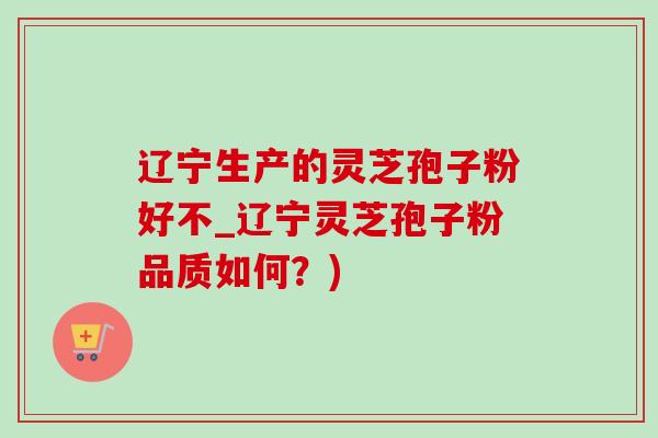 辽宁生产的灵芝孢子粉好不_辽宁灵芝孢子粉品质如何?) 辽宁生产的灵芝孢子粉好不_辽宁灵芝孢子粉品质如何?)