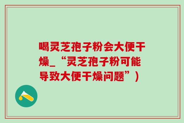 喝灵芝孢子粉会大便干燥_“灵芝孢子粉可能导致大便干燥问题”) 喝灵芝孢子粉会大便干燥_“灵芝孢子粉可能导致大便干燥问题”)