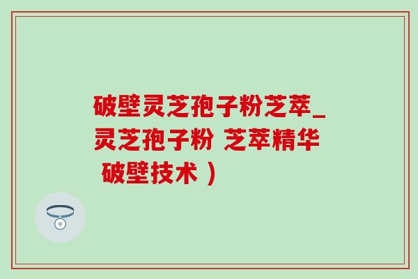 破壁灵芝孢子粉芝萃_灵芝孢子粉 芝萃精华 破壁技术 )