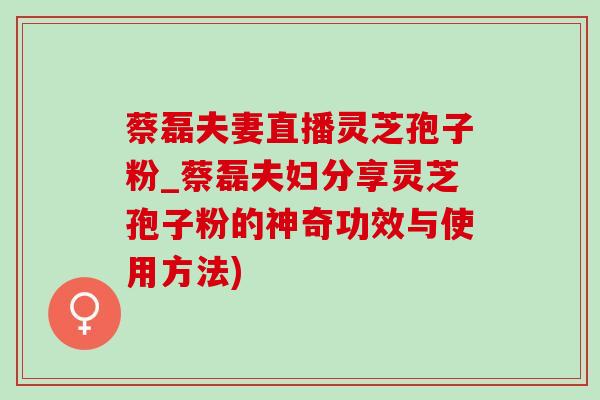 蔡磊夫妻直播灵芝孢子粉_蔡磊夫妇分享灵芝孢子粉的神奇功效与使用方法) 蔡磊夫妻直播灵芝孢子粉_蔡磊夫妇分享灵芝孢子粉的神奇功效与使用方法)