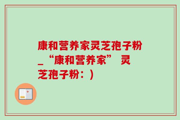 康和营养家灵芝孢子粉_“康和营养家” 灵芝孢子粉:) 康和营养家灵芝孢子粉_“康和营养家” 灵芝孢子粉:)