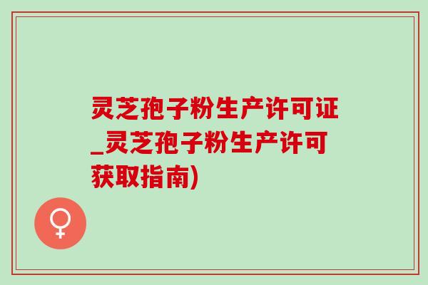 灵芝孢子粉生产许可证_灵芝孢子粉生产许可获取指南)