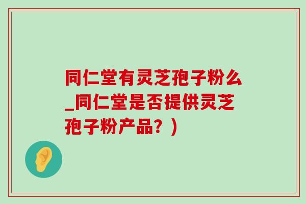 同仁堂有灵芝孢子粉么_同仁堂是否提供灵芝孢子粉产品?) 同仁堂有灵芝孢子粉么_同仁堂是否提供灵芝孢子粉产品?)