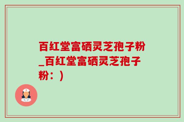 百红堂富硒灵芝孢子粉_百红堂富硒灵芝孢子粉:) 百红堂富硒灵芝孢子粉_百红堂富硒灵芝孢子粉:)