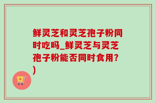 鲜灵芝和灵芝孢子粉同时吃吗_鲜灵芝与灵芝孢子粉能否同时食用?) 鲜灵芝和灵芝孢子粉同时吃吗_鲜灵芝与灵芝孢子粉能否同时食用?)