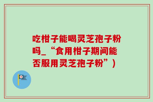 吃柑子能喝灵芝孢子粉吗_“食用柑子期间能否服用灵芝孢子粉”) 吃柑子能喝灵芝孢子粉吗_“食用柑子期间能否服用灵芝孢子粉”)