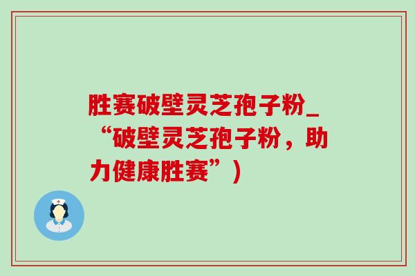 胜赛破壁灵芝孢子粉_“破壁灵芝孢子粉,助力健康胜赛”) 胜赛破壁灵芝孢子粉_“破壁灵芝孢子粉,助力健康胜赛”)