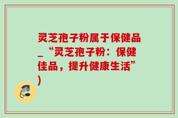 灵芝孢子粉属于保健品_“灵芝孢子粉：保健佳品，提升健康生活”)