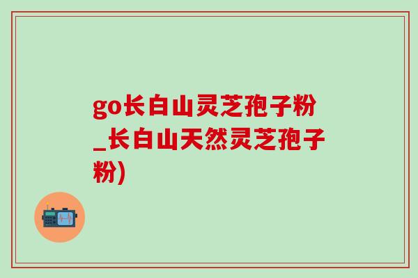 go长白山灵芝孢子粉_长白山天然灵芝孢子粉)