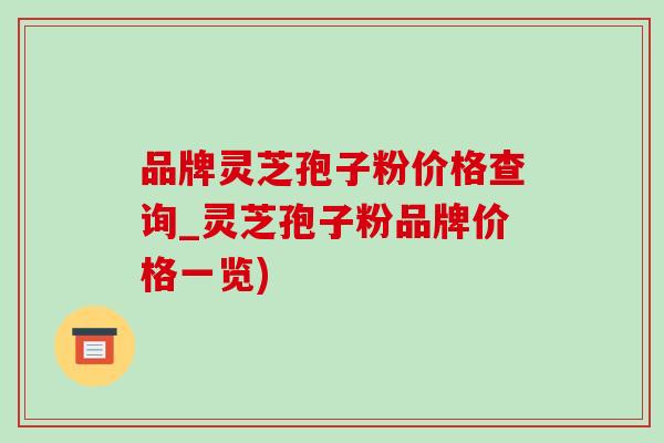 品牌灵芝孢子粉价格查询_灵芝孢子粉品牌价格一览) 品牌灵芝孢子粉价格查询_灵芝孢子粉品牌价格一览)