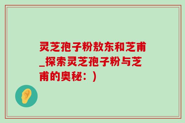 灵芝孢子粉敖东和芝甫_探索灵芝孢子粉与芝甫的奥秘:) 灵芝孢子粉敖东和芝甫_探索灵芝孢子粉与芝甫的奥秘:)