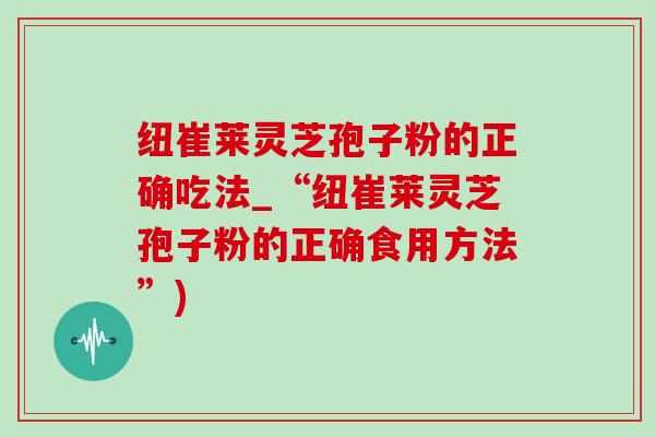 纽崔莱灵芝孢子粉的正确吃法_“纽崔莱灵芝孢子粉的正确食用方法”)