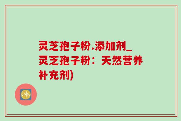 灵芝孢子粉.添加剂_灵芝孢子粉:天然营养补充剂) 灵芝孢子粉.添加剂_灵芝孢子粉:天然营养补充剂)