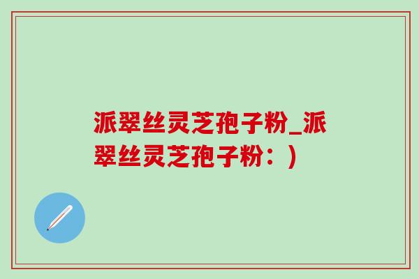 派翠丝灵芝孢子粉_派翠丝灵芝孢子粉:) 派翠丝灵芝孢子粉_派翠丝灵芝孢子粉:)