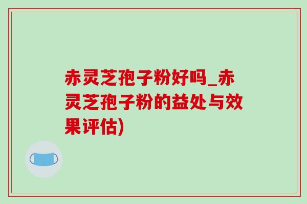 赤灵芝孢子粉好吗_赤灵芝孢子粉的益处与效果评估)