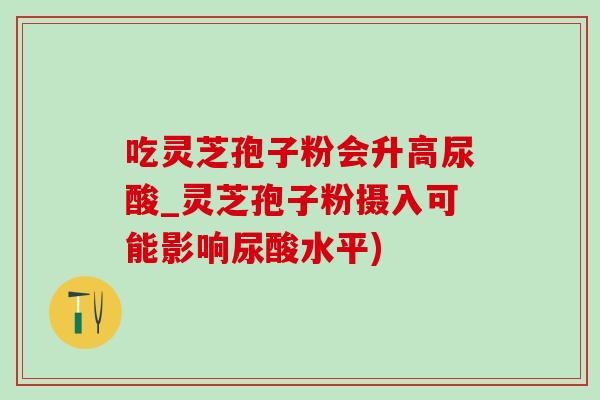 吃灵芝孢子粉会升高尿酸_灵芝孢子粉摄入可能影响尿酸水平) 吃灵芝孢子粉会升高尿酸_灵芝孢子粉摄入可能影响尿酸水平)
