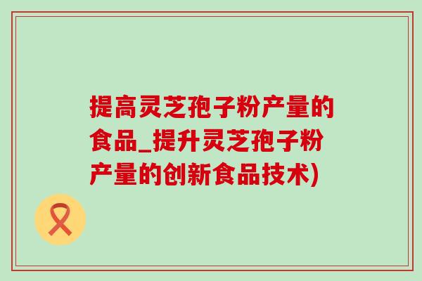 提高灵芝孢子粉产量的食品_提升灵芝孢子粉产量的创新食品技术) 提高灵芝孢子粉产量的食品_提升灵芝孢子粉产量的创新食品技术)