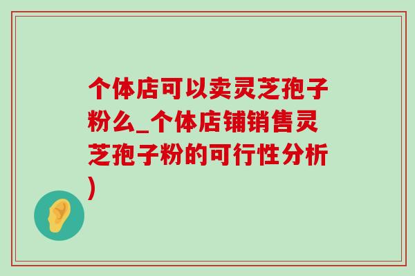 个体店可以卖灵芝孢子粉么_个体店铺销售灵芝孢子粉的可行性分析)