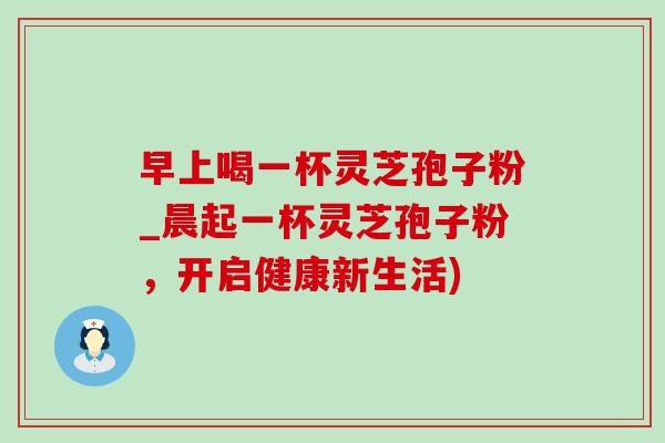 早上喝一杯灵芝孢子粉_晨起一杯灵芝孢子粉,开启健康新生活) 早上喝一杯灵芝孢子粉_晨起一杯灵芝孢子粉,开启健康新生活)