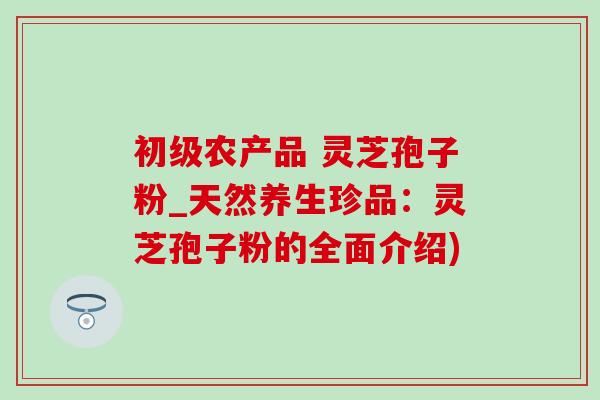 初级农产品 灵芝孢子粉_天然养生珍品：灵芝孢子粉的全面介绍)