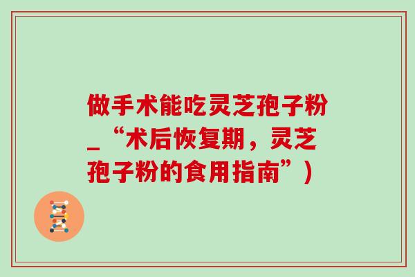 做手术能吃灵芝孢子粉_“术后恢复期,灵芝孢子粉的食用指南”) 做手术能吃灵芝孢子粉_“术后恢复期,灵芝孢子粉的食用指南”)