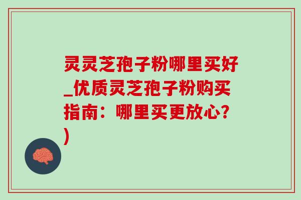 灵灵芝孢子粉哪里买好_优质灵芝孢子粉购买指南：哪里买更放心？)
