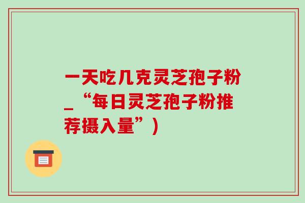一天吃几克灵芝孢子粉_“每日灵芝孢子粉推荐摄入量”) 一天吃几克灵芝孢子粉_“每日灵芝孢子粉推荐摄入量”)