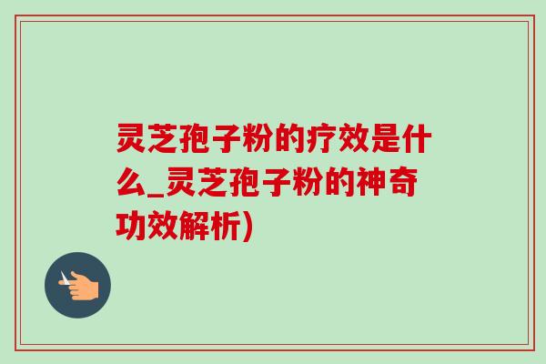 灵芝孢子粉的疗效是什么_灵芝孢子粉的神奇功效解析)