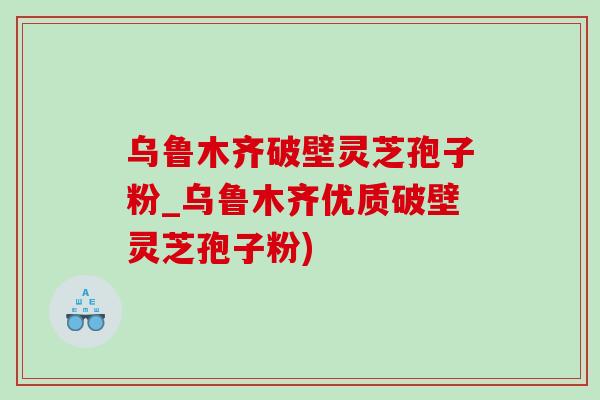 乌鲁木齐破壁灵芝孢子粉_乌鲁木齐优质破壁灵芝孢子粉) 乌鲁木齐破壁灵芝孢子粉_乌鲁木齐优质破壁灵芝孢子粉)