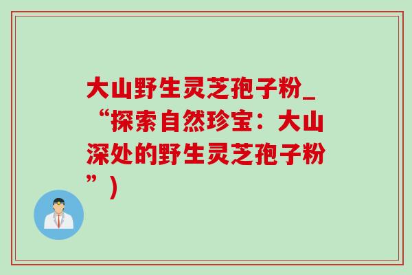 大山野生灵芝孢子粉_“探索自然珍宝：大山深处的野生灵芝孢子粉”)