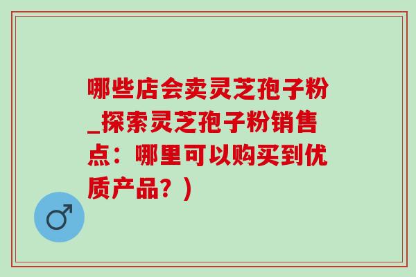 哪些店会卖灵芝孢子粉_探索灵芝孢子粉销售点：哪里可以购买到优质产品？)