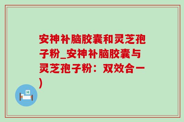 安神补脑胶囊和灵芝孢子粉_安神补脑胶囊与灵芝孢子粉:双效合一) 安神补脑胶囊和灵芝孢子粉_安神补脑胶囊与灵芝孢子粉:双效合一)