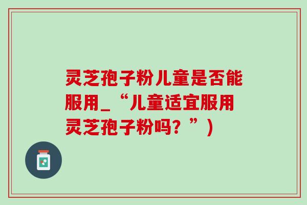 灵芝孢子粉儿童是否能服用_“儿童适宜服用灵芝孢子粉吗？”)