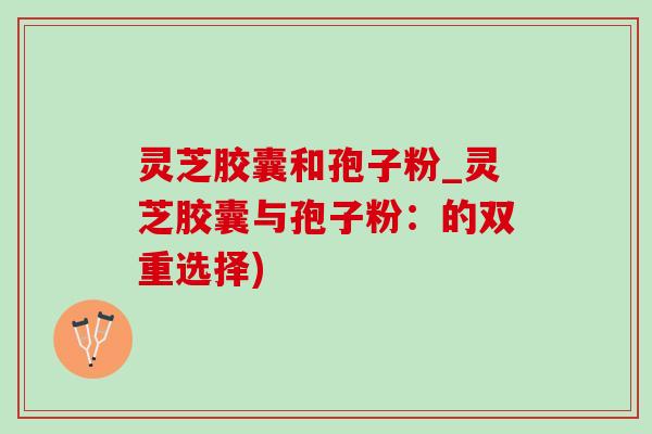 灵芝胶囊和孢子粉_灵芝胶囊与孢子粉:的双重选择) 灵芝胶囊和孢子粉_灵芝胶囊与孢子粉:的双重选择)