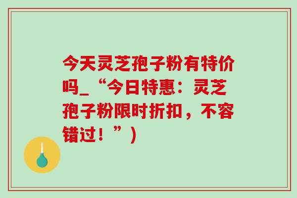 今天灵芝孢子粉有特价吗_“今日特惠：灵芝孢子粉限时折扣，不容错过！”)