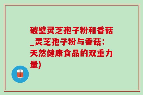 破壁灵芝孢子粉和香菇_灵芝孢子粉与香菇:天然健康食品的双重力量) 破壁灵芝孢子粉和香菇_灵芝孢子粉与香菇:天然健康食品的双重力量)