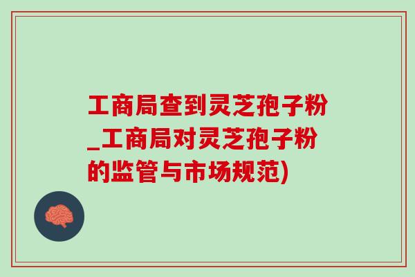 工商局查到灵芝孢子粉_工商局对灵芝孢子粉的监管与市场规范)
