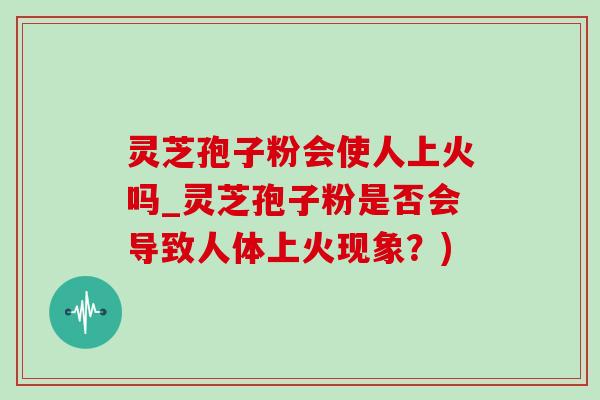 灵芝孢子粉会使人上火吗_灵芝孢子粉是否会导致人体上火现象?) 灵芝孢子粉会使人上火吗_灵芝孢子粉是否会导致人体上火现象?)