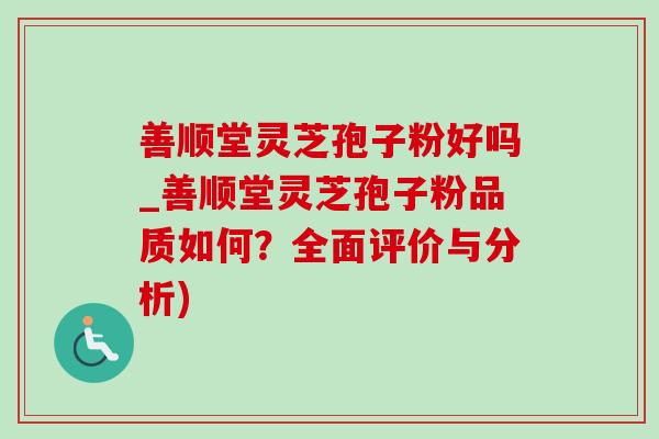 善顺堂灵芝孢子粉好吗_善顺堂灵芝孢子粉品质如何？全面评价与分析)
