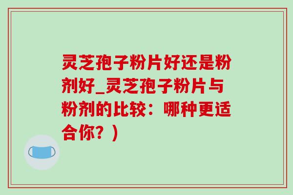 灵芝孢子粉片好还是粉剂好_灵芝孢子粉片与粉剂的比较：哪种更适合你？)