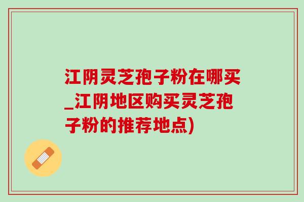 江阴灵芝孢子粉在哪买_江阴地区购买灵芝孢子粉的推荐地点) 江阴灵芝孢子粉在哪买_江阴地区购买灵芝孢子粉的推荐地点)