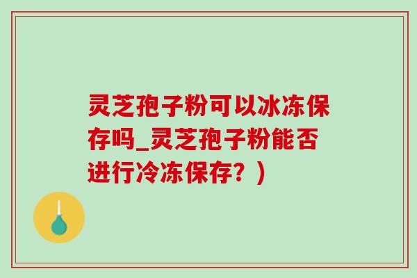 灵芝孢子粉可以冰冻保存吗_灵芝孢子粉能否进行冷冻保存?) 灵芝孢子粉可以冰冻保存吗_灵芝孢子粉能否进行冷冻保存?)