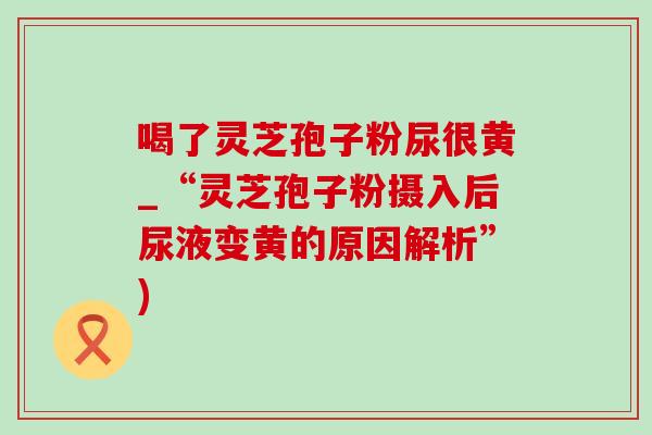 喝了灵芝孢子粉尿很黄_“灵芝孢子粉摄入后尿液变黄的原因解析”) 喝了灵芝孢子粉尿很黄_“灵芝孢子粉摄入后尿液变黄的原因解析”)
