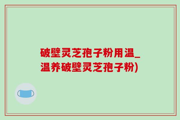 破壁灵芝孢子粉用温_温养破壁灵芝孢子粉) 破壁灵芝孢子粉用温_温养破壁灵芝孢子粉)
