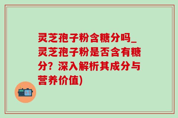 灵芝孢子粉含糖分吗_灵芝孢子粉是否含有糖分？深入解析其成分与营养价值)