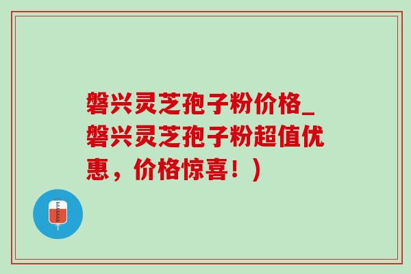 磐兴灵芝孢子粉价格_磐兴灵芝孢子粉超值优惠,价格惊喜!) 磐兴灵芝孢子粉价格_磐兴灵芝孢子粉超值优惠,价格惊喜!)